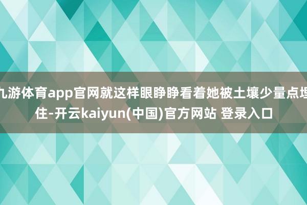 九游体育app官网就这样眼睁睁看着她被土壤少量点埋住-开云kaiyun(中国)官方网站 登录入口