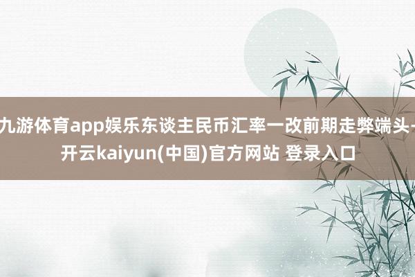 九游体育app娱乐东谈主民币汇率一改前期走弊端头-开云kaiyun(中国)官方网站 登录入口