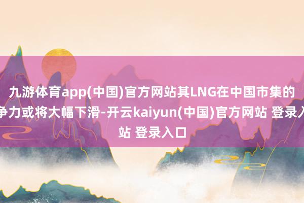 九游体育app(中国)官方网站其LNG在中国市集的竞争力或将大幅下滑-开云kaiyun(中国)官方网站 登录入口