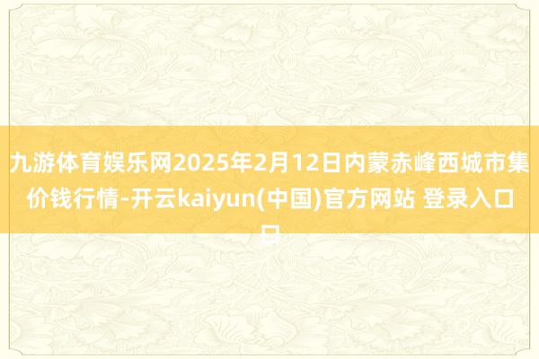 九游体育娱乐网2025年2月12日内蒙赤峰西城市集价钱行情-开云kaiyun(中国)官方网站 登录入口