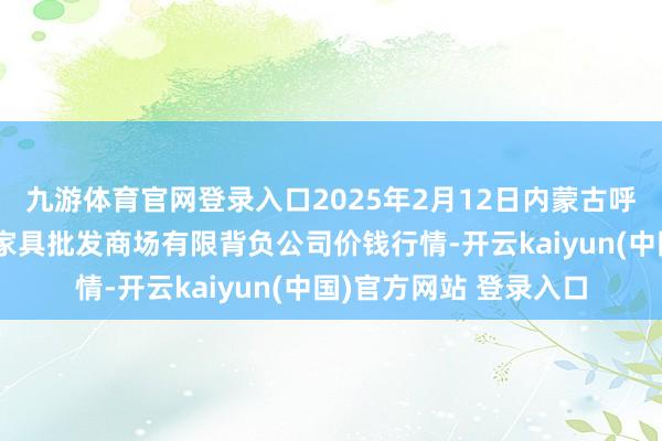 九游体育官网登录入口2025年2月12日内蒙古呼和浩特市东瓦窑农副家具批发商场有限背负公司价钱行情-开云kaiyun(中国)官方网站 登录入口