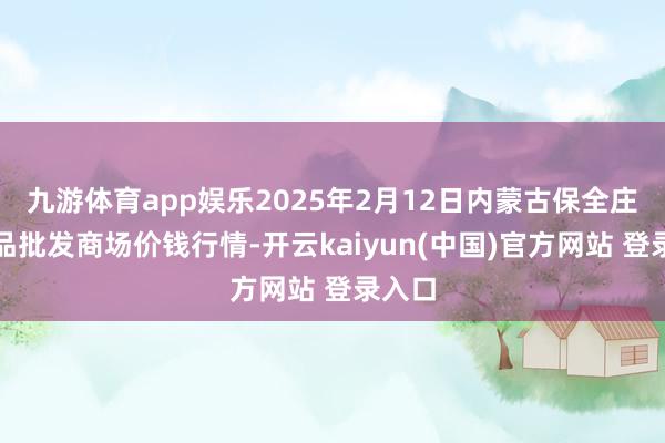 九游体育app娱乐2025年2月12日内蒙古保全庄农居品批发商场价钱行情-开云kaiyun(中国)官方网站 登录入口