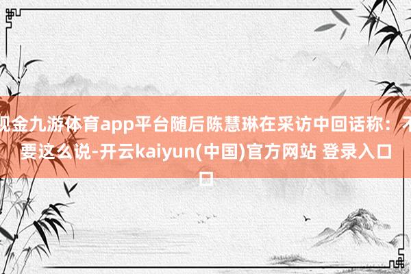 现金九游体育app平台随后陈慧琳在采访中回话称：不要这么说-开云kaiyun(中国)官方网站 登录入口
