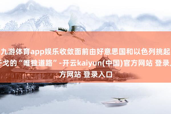 九游体育app娱乐收敛面前由好意思国和以色列挑起的干戈的“唯独道路”-开云kaiyun(中国)官方网站 登录入口
