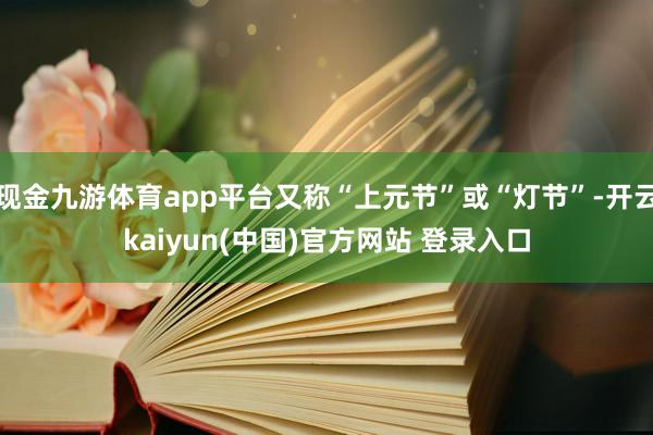 现金九游体育app平台又称“上元节”或“灯节”-开云kaiyun(中国)官方网站 登录入口