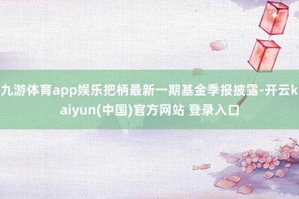 九游体育app娱乐把柄最新一期基金季报披露-开云kaiyun(中国)官方网站 登录入口