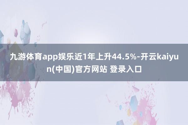 九游体育app娱乐近1年上升44.5%-开云kaiyun(中国)官方网站 登录入口