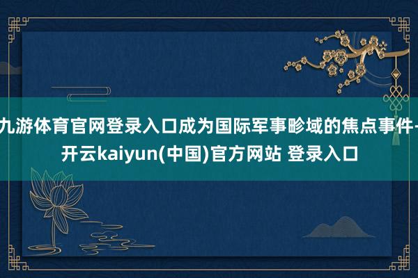 九游体育官网登录入口成为国际军事畛域的焦点事件-开云kaiyun(中国)官方网站 登录入口