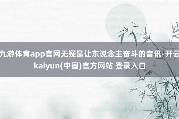 九游体育app官网无疑是让东说念主奋斗的音讯-开云kaiyun(中国)官方网站 登录入口