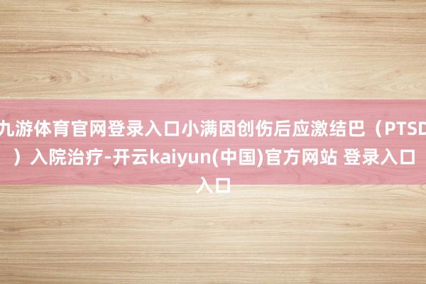 九游体育官网登录入口小满因创伤后应激结巴（PTSD）入院治疗-开云kaiyun(中国)官方网站 登录入口