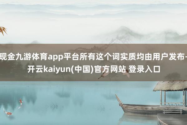 现金九游体育app平台所有这个词实质均由用户发布-开云kaiyun(中国)官方网站 登录入口