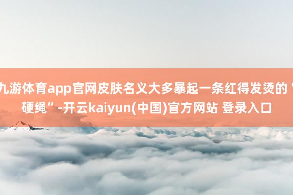 九游体育app官网皮肤名义大多暴起一条红得发烫的“硬绳”-开云kaiyun(中国)官方网站 登录入口