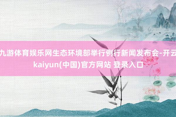 九游体育娱乐网生态环境部举行例行新闻发布会-开云kaiyun(中国)官方网站 登录入口