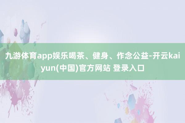 九游体育app娱乐喝茶、健身、作念公益-开云kaiyun(中国)官方网站 登录入口