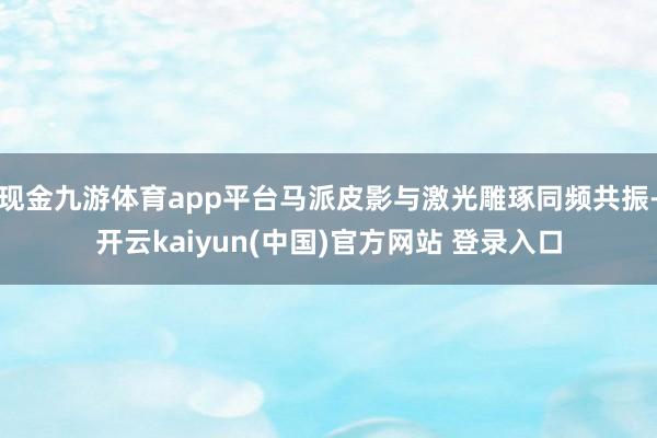 现金九游体育app平台马派皮影与激光雕琢同频共振-开云kaiyun(中国)官方网站 登录入口