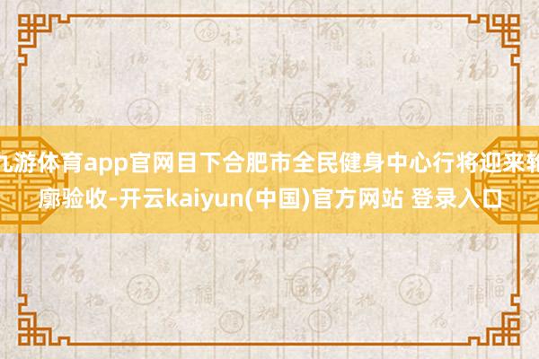 九游体育app官网目下合肥市全民健身中心行将迎来轮廓验收-开云kaiyun(中国)官方网站 登录入口