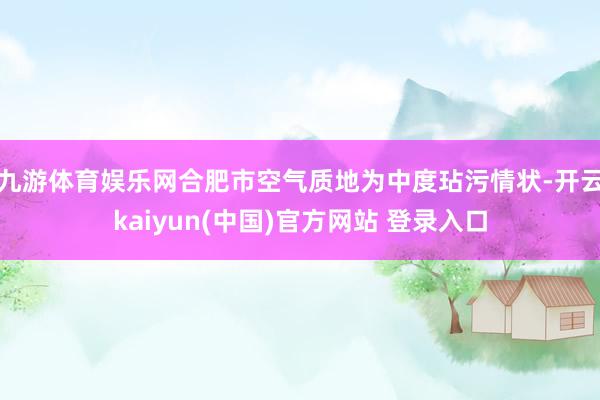 九游体育娱乐网合肥市空气质地为中度玷污情状-开云kaiyun(中国)官方网站 登录入口
