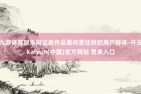 九游体育娱乐网这类作品面向更往时的用户群体-开云kaiyun(中国)官方网站 登录入口