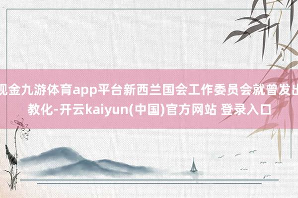 现金九游体育app平台新西兰国会工作委员会就曾发出教化-开云kaiyun(中国)官方网站 登录入口