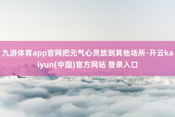 九游体育app官网把元气心灵放到其他场所-开云kaiyun(中国)官方网站 登录入口