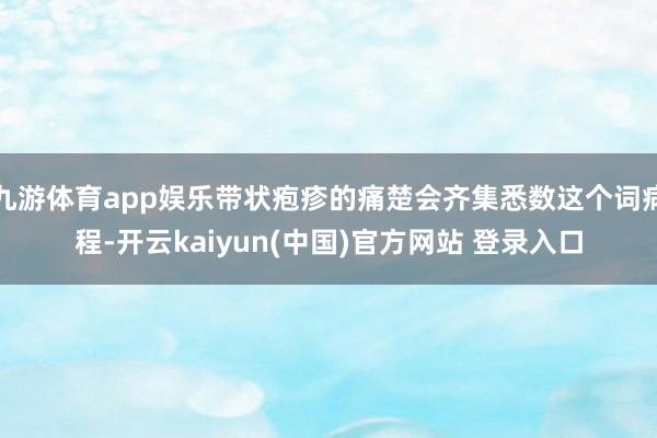 九游体育app娱乐带状疱疹的痛楚会齐集悉数这个词病程-开云kaiyun(中国)官方网站 登录入口