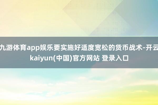 九游体育app娱乐要实施好适度宽松的货币战术-开云kaiyun(中国)官方网站 登录入口