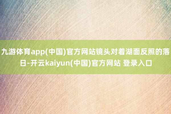 九游体育app(中国)官方网站镜头对着湖面反照的落日-开云kaiyun(中国)官方网站 登录入口