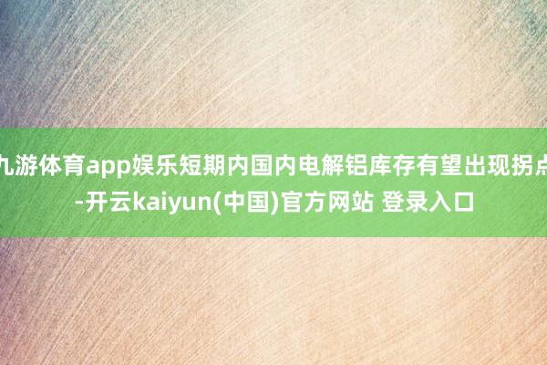 九游体育app娱乐短期内国内电解铝库存有望出现拐点-开云kaiyun(中国)官方网站 登录入口