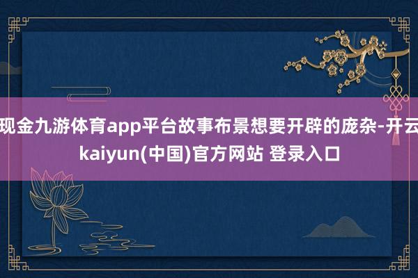 现金九游体育app平台故事布景想要开辟的庞杂-开云kaiyun(中国)官方网站 登录入口