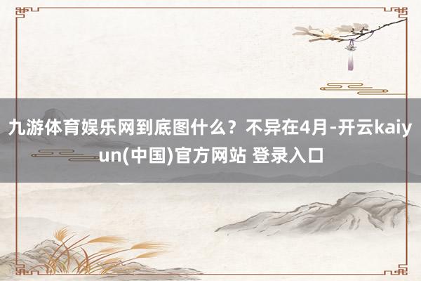 九游体育娱乐网到底图什么？不异在4月-开云kaiyun(中国)官方网站 登录入口