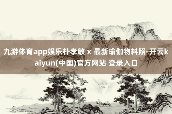 九游体育app娱乐朴孝敏 x 最新瑜伽物料照-开云kaiyun(中国)官方网站 登录入口