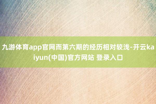 九游体育app官网而第六期的经历相对较浅-开云kaiyun(中国)官方网站 登录入口