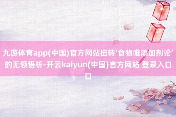 九游体育app(中国)官方网站扭转‘食物唯添加剂论’的无领悟析-开云kaiyun(中国)官方网站 登录入口