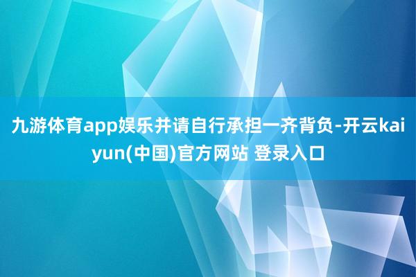 九游体育app娱乐并请自行承担一齐背负-开云kaiyun(中国)官方网站 登录入口