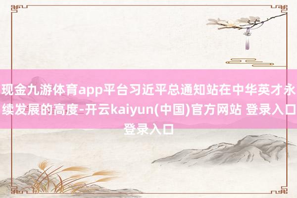 现金九游体育app平台习近平总通知站在中华英才永续发展的高度-开云kaiyun(中国)官方网站 登录入口