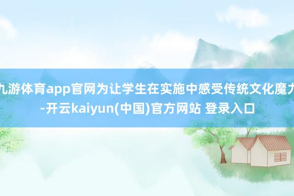 九游体育app官网为让学生在实施中感受传统文化魔力-开云kaiyun(中国)官方网站 登录入口