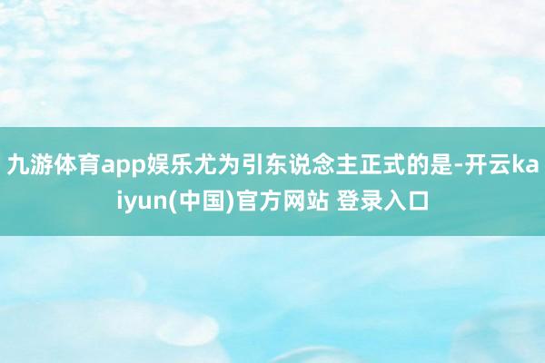 九游体育app娱乐尤为引东说念主正式的是-开云kaiyun(中国)官方网站 登录入口