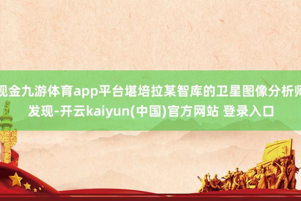 现金九游体育app平台堪培拉某智库的卫星图像分析师发现-开云kaiyun(中国)官方网站 登录入口