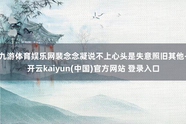 九游体育娱乐网裴念念凝说不上心头是失意照旧其他-开云kaiyun(中国)官方网站 登录入口