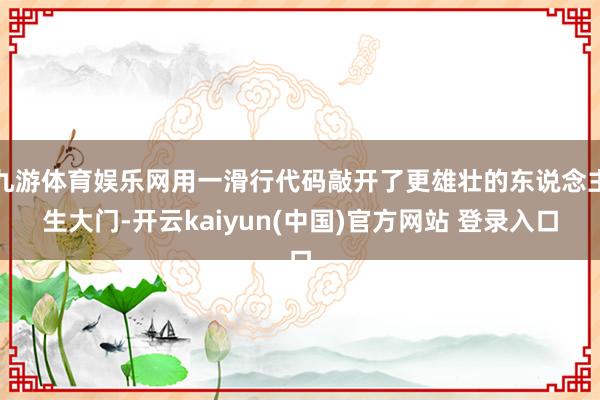 九游体育娱乐网用一滑行代码敲开了更雄壮的东说念主生大门-开云kaiyun(中国)官方网站 登录入口
