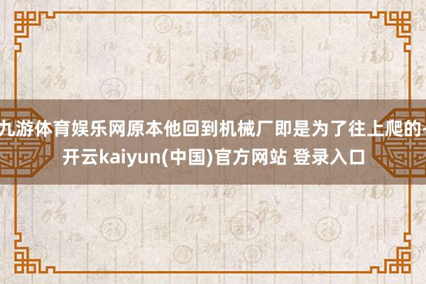 九游体育娱乐网原本他回到机械厂即是为了往上爬的-开云kaiyun(中国)官方网站 登录入口