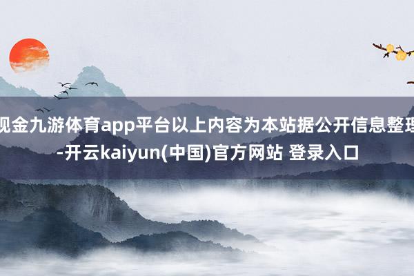 现金九游体育app平台以上内容为本站据公开信息整理-开云kaiyun(中国)官方网站 登录入口
