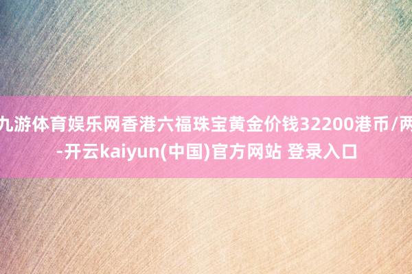 九游体育娱乐网香港六福珠宝黄金价钱32200港币/两-开云kaiyun(中国)官方网站 登录入口