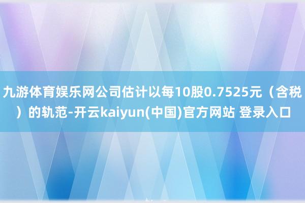 九游体育娱乐网公司估计以每10股0.7525元（含税）的轨范-开云kaiyun(中国)官方网站 登录入口