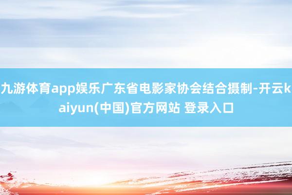 九游体育app娱乐广东省电影家协会结合摄制-开云kaiyun(中国)官方网站 登录入口
