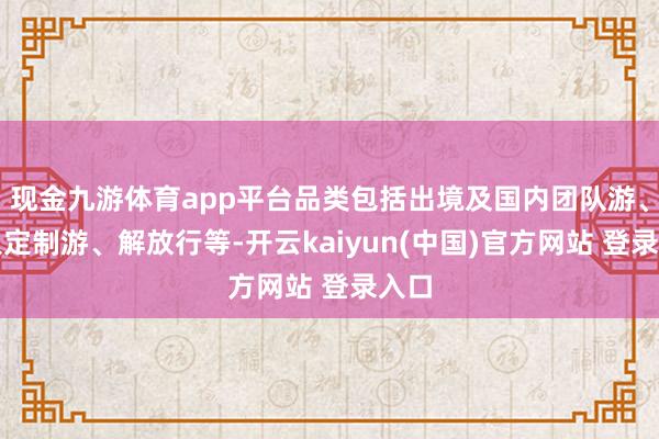 现金九游体育app平台品类包括出境及国内团队游、人人定制游、解放行等-开云kaiyun(中国)官方网站 登录入口