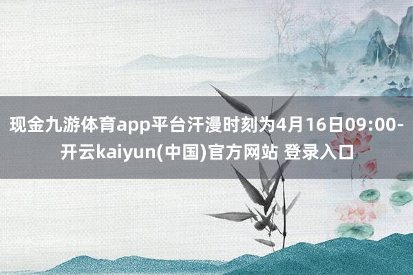 现金九游体育app平台汗漫时刻为4月16日09:00-开云kaiyun(中国)官方网站 登录入口