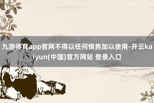 九游体育app官网不得以任何情势加以使用-开云kaiyun(中国)官方网站 登录入口