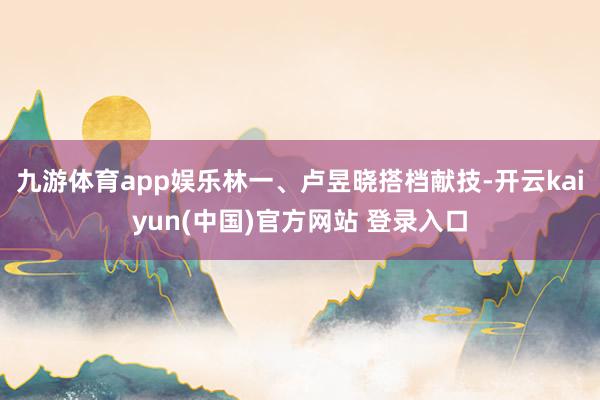 九游体育app娱乐林一、卢昱晓搭档献技-开云kaiyun(中国)官方网站 登录入口