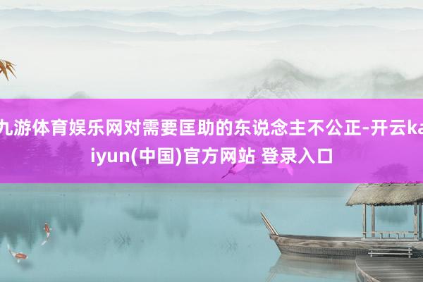九游体育娱乐网对需要匡助的东说念主不公正-开云kaiyun(中国)官方网站 登录入口